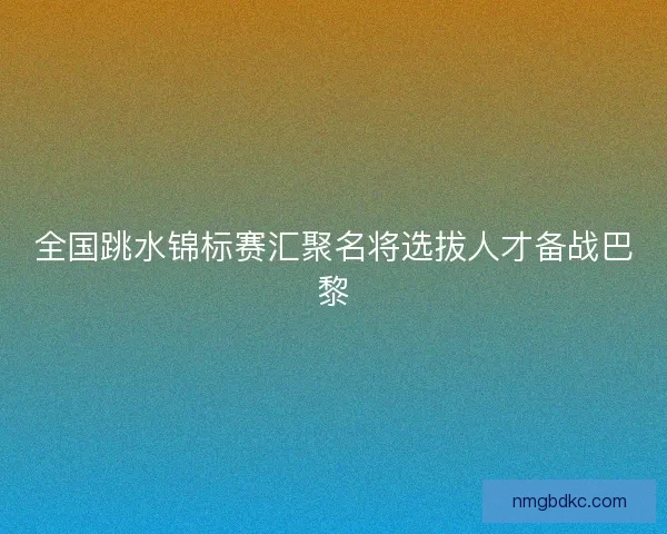 全国跳水锦标赛汇聚名将选拔人才备战巴黎