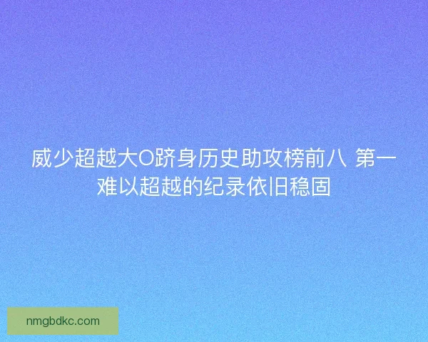 威少超越大O跻身历史助攻榜前八 第一难以超越的纪录依旧稳固