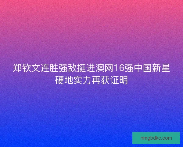 郑钦文连胜强敌挺进澳网16强中国新星硬地实力再获证明